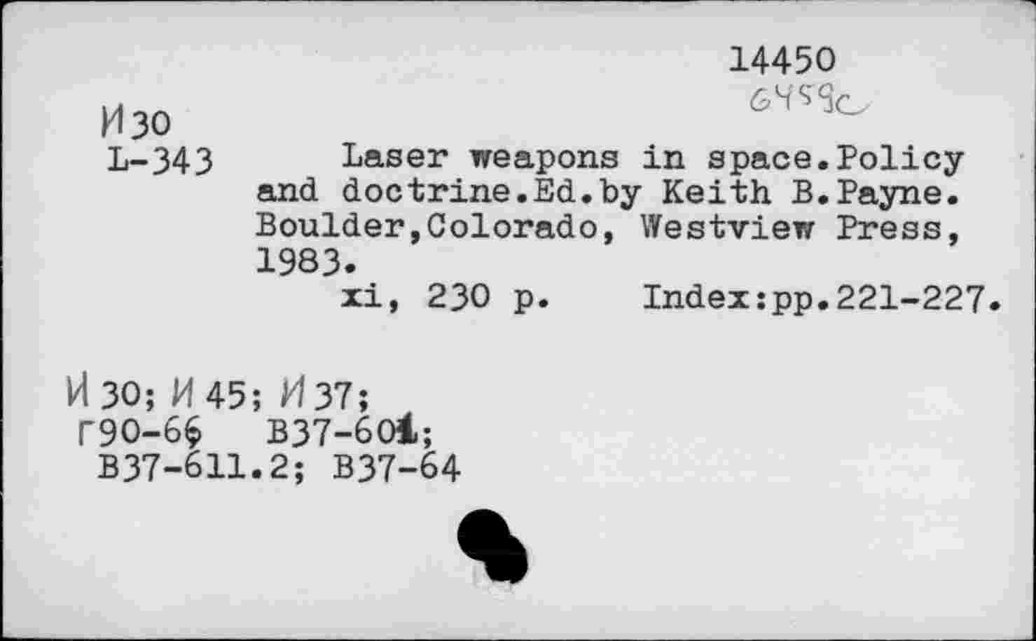 ﻿M30 L-343
14450
Laser weapons in space.Policy and doctrine.Ed.by Keith B.Payne. Boulder,Colorado, Westview Press, 1983.
xi, 230 p. Index:pp.221-227.
H30; H 45; /4 37;
T9O-66	B37-6O1;
B37-611.2; B37-64